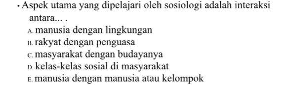 Aspek utama yang dipelajari oleh sosiologi adalah interaksi
antara... .
A. manusia dengan lingkungan
B. rakyat dengan penguasa
c. masyarakat dengan budayanya
D.kelas-kelas sosial di masyarakat
E. manusia dengan manusia atau kelompok