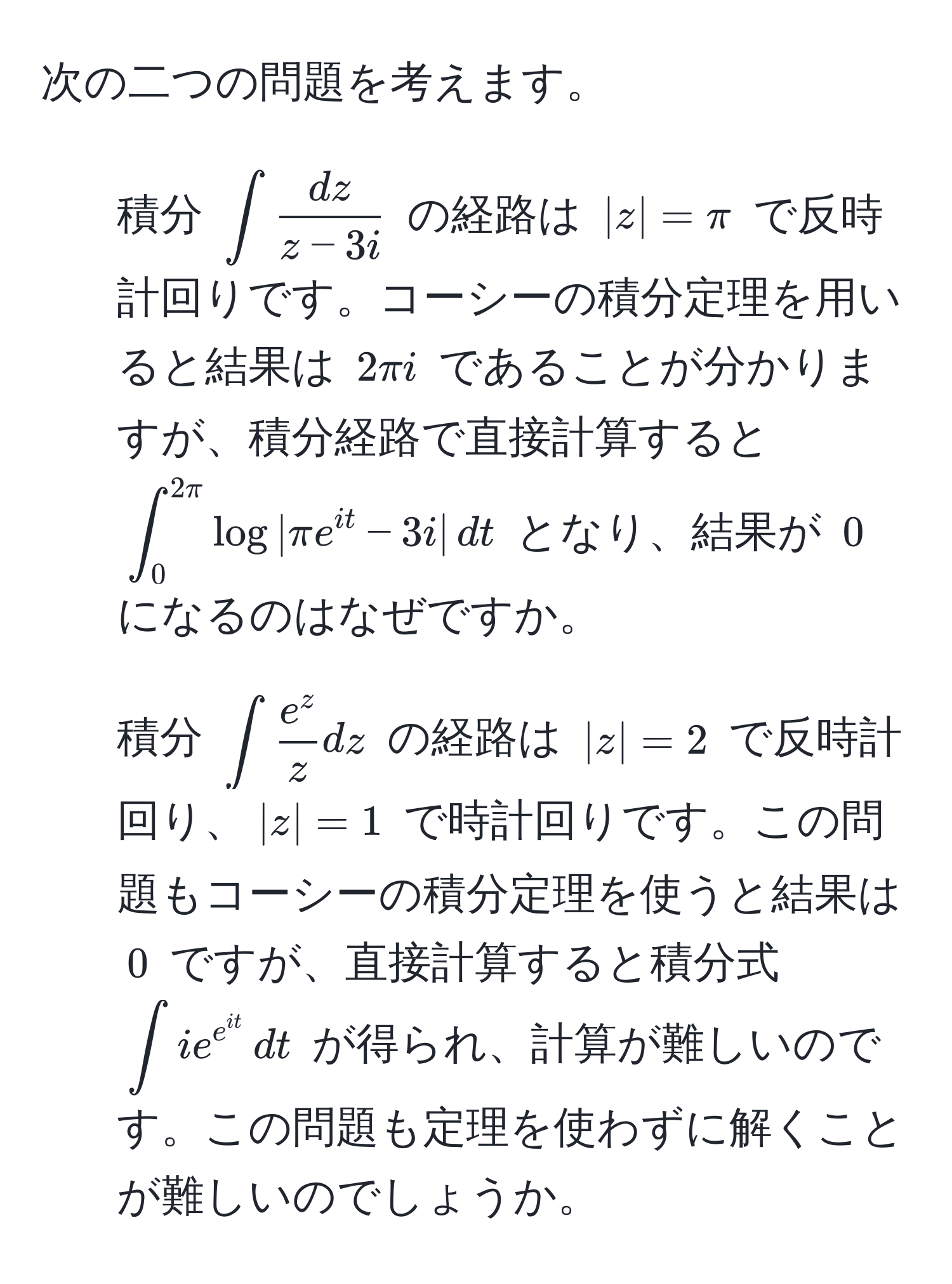 次の二つの問題を考えます。  
1. 積分 $∈t  dz/z-3i $ の経路は $|z|=π$ で反時計回りです。コーシーの積分定理を用いると結果は $2π i$ であることが分かりますが、積分経路で直接計算すると $∈t_0^((2π) log|π e^it) - 3i| , dt$ となり、結果が $0$ になるのはなぜですか。  
2. 積分 $∈t frace^zz dz$ の経路は $|z|=2$ で反時計回り、$|z|=1$ で時計回りです。この問題もコーシーの積分定理を使うと結果は $0$ ですが、直接計算すると積分式 $∈t i e^(e^it) , dt$ が得られ、計算が難しいのです。この問題も定理を使わずに解くことが難しいのでしょうか。