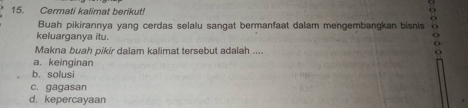 Cermati kalimat berikut!
Buah pikirannya yang cerdas selalu sangat bermanfaat dalam mengembangkan bisnis
keluarganya itu.
Makna buah pikir dalam kalimat tersebut adalah ....
a. keinginan
b. solusi
c. gagasan
d. kepercayaan