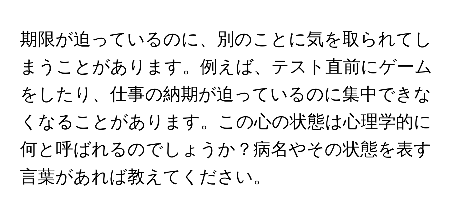 期限が迫っているのに、別のことに気を取られてしまうことがあります。例えば、テスト直前にゲームをしたり、仕事の納期が迫っているのに集中できなくなることがあります。この心の状態は心理学的に何と呼ばれるのでしょうか？病名やその状態を表す言葉があれば教えてください。