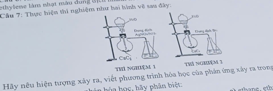 ethylene làm nhạt màu dung đị  
Cầu 7: Thực hiện thí nghiệm như hai hình vẽ sau đây:
tHÍ NGHIệM 1 THÍ NGHIệM
Hãy nêu hiện tượng xảy ra, viết phương trình hóa học của phản ứng xảy ra trong
ó n  h ó a học, hãy phân biệt:
a  ethane. eth