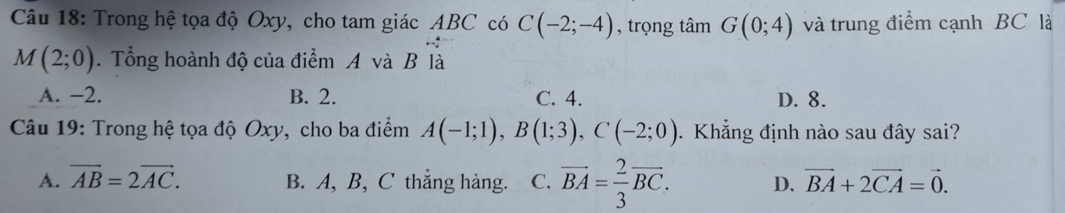 Trong hệ tọa độ Oxy, cho tam giác ABC có C(-2;-4) , trọng tâm G(0;4) và trung điểm cạnh BC là
M(2;0). Tổng hoành độ của điểm A và B là
A. −2. B. 2. C. 4. D. 8.
Câu 19: Trong hệ tọa độ Oxy, cho ba điểm A(-1;1), B(1;3), C(-2;0). Khẳng định nào sau đây sai?
A. vector AB=2vector AC. B. A, B, C thẳng hàng. C. vector BA= 2/3 vector BC. D. vector BA+2vector CA=vector 0.