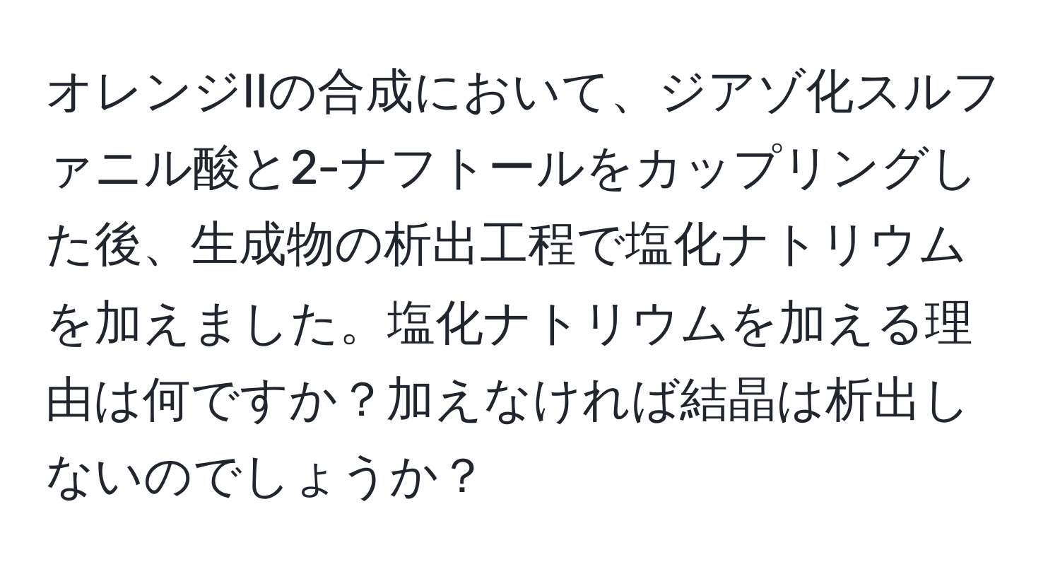 オレンジIIの合成において、ジアゾ化スルファニル酸と2-ナフトールをカップリングした後、生成物の析出工程で塩化ナトリウムを加えました。塩化ナトリウムを加える理由は何ですか？加えなければ結晶は析出しないのでしょうか？