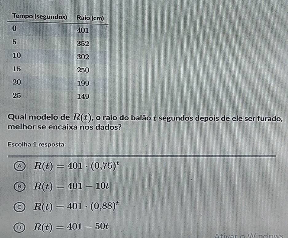 Qual modelo de R(t) , o raio do balão t segundos depois de ele ser furado,
melhor se encaixa nos dados?
Escolha 1 resposta:
A R(t)=401· (0,75)^t
R(t)=401-10t
R(t)=401· (0,88)^t
R(t)=401-50t
Ativar o Windows