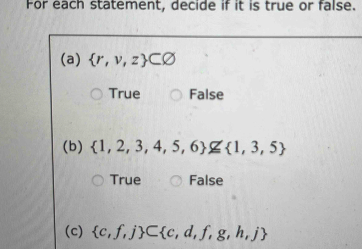 For each statement, decide if it is true or false.
(a)  r,v,z ⊂ varnothing
True False
(b)  1,2,3,4,5,6 ≌  1,3,5
True False
(c)  c,f,j ⊂  c,d,f,g,h,j