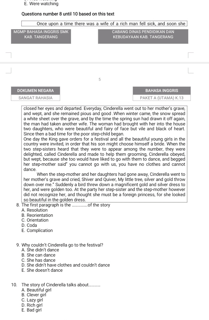 E. Were watching
Questions number 8 until 10 based on this text
Once upon a time there was a wife of a rich man fell sick, and soon she
MGMP BAHASA INGGRIS SMK CABANG DINAS PENDIDIKAN DAN
KAB. TANGERANG KEBUDAYAAN KAB. TANGERANG
5
DOKUMEN NEGARA BAHASA INGGRIS
SANGAT RAHASIA PAKET A (UTAMA) K.13
closed her eyes and departed. Everyday, Cinderella went out to her mother's grave,
and wept, and she remained pious and good .When winter came, the snow spread
a white sheet over the grave, and by the time the spring sun had drawn it off again,
the man had taken another wife. The woman had brought with her into the house
two daughters, who were beautiful and fairy of face but vile and black of heart.
Since then a bad time for the poor step-child began.
One day the King gave orders for a festival and all the beautiful young girls in the
country were invited, in order that his son might choose himself a bride. When the
two step-sisters heard that they were to appear among the number, they were
delighted, called Cinderella and made to help them grooming, Cinderella obeyed,
but wept, because she too would have liked to go with them to dance, and begged
her step-mother said" you cannot go with us, you have no clothes and cannot
dance.
When the step-mother and her daughters had gone away, Cinderella went to
her mother's grave and cried, Shiver and Quiver, My little tree, silver and gold throw
down over me." Suddenly a bird threw down a magnificent gold and silver dress to
her, and were golden too. At the party her step-sister and the step-mother however
did not recognize her, and thought she must be a foreign princess, for she looked
so beautiful in the golden dress.
8. The first paragraph is the _.of the story
A. Resolution
B. Reorientation
C. Orientation
D. Coda
E. Complication
9. Why couldn't Cinderella go to the festival?
A. She didn't dance
B. She can dance
C. She has dance
D. She didn’t have clothes and couldn't dance
E. She doesn’t dance
10. The story of Cinderella talks about
A. Beautiful girl
B. Clever girl
C. Lazy girl
D. Rich girl
E. Bad girl