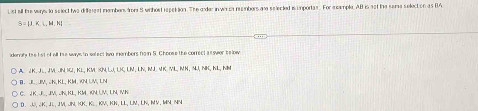 List all the ways to select two different members from S without repetition. The order in which members are selected is important. For example, AB is not the same selection as BA.
S= J,K,L,M,N
ldentify the list of all the ways to select two members from S. Choose the correct answer below
A. JK, JL, JM, JN, KJ, KL, KM, KN, LJ, LK, LM, LN, MJ, MK, ML, MN, NJ, NK, NL, NM
B. JL, JM, JN, KL, KM, KN, LM, LN
C. JK, JL, JM, JN, KL, KM, KN, LM, LN, MN
D. JJ, JK, JL, JM, JN, KK, KL, KM, KN, LL, LM, LN, MM, MN, NN