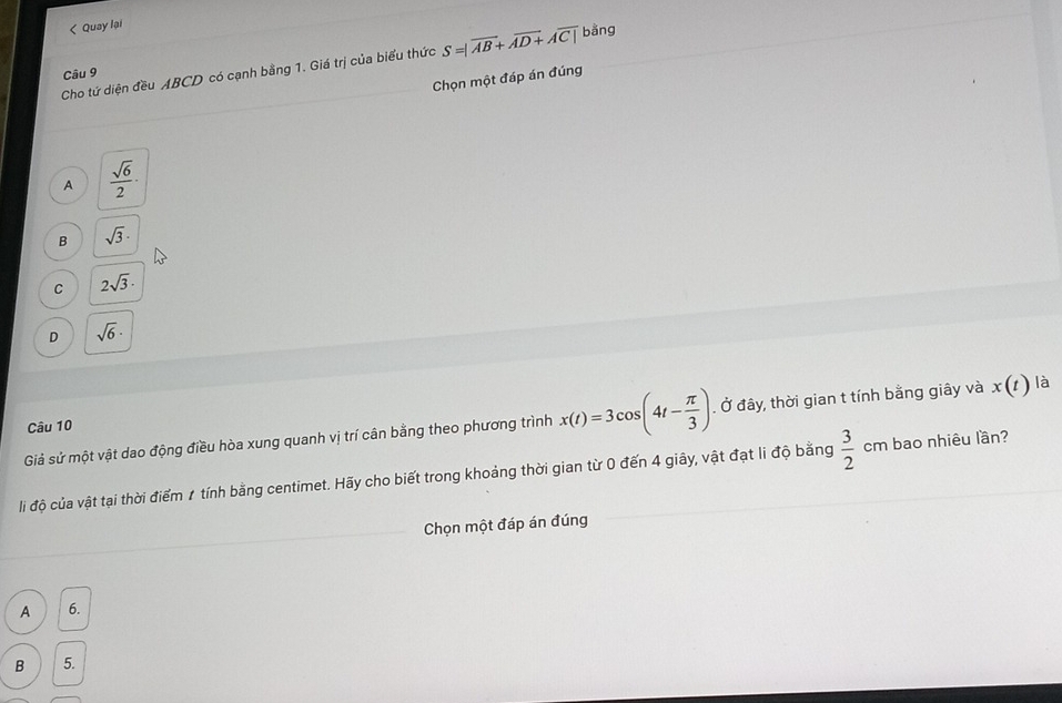 < Quay lại
Cho tứ diện đều  ABCD có cạnh bằng 1. Giá trị của biểu thức S=|overline AB+overline AD+Aoverline C| bằng
Câu 9
Chọn một đáp án đúng
A  sqrt(6)/2 ·
B sqrt(3)·
C 2sqrt(3).
D sqrt(6)·
Giả sử một vật dao động điều hòa xung quanh vị trí cân bằng theo phương trình x(t)=3cos (4t- π /3 ). Ở đây, thời gian t tính bằng giây và x(t) là
Câu 10
li độ của vật tại thời điểm # tính bằng centimet. Hãy cho biết trong khoảng thời gian từ 0 đến 4 giây, vật đạt li độ bằng  3/2  cm bao nhiêu lần?
Chọn một đáp án đúng
A 6.
B 5.