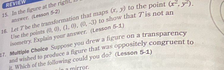 REVIEW 
15. In the figure at the right, l. 
answer. (Lesson 5-2) 
16. Let Tbe the transformation that maps (x,y) to the point (x^2,y^2). 
Use the points (0,0), (1,0), (0,-3) to show that Tis not an 
isometry. Explain your answer. (Lesson 5-1) 
17. Multiple Choice Suppose you drew a figure on a transparency 
and wished to produce a figure that was oppositely congruent to 
jt. Which of the following could you do? (Lesson 5-1) 
à a mirror.