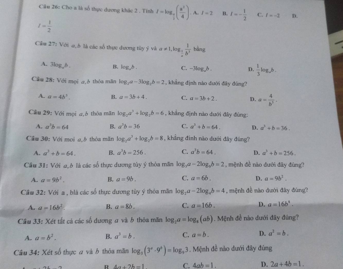 Cho a là số thực dương khác 2 . Tính I=log _ a/2 ( a^2/4 ). A. I=2 B. I=- 1/2  C. I=-2 D.
I= 1/2 
Câu 27: Với đ,b là các số thực dương tùy ý và a!= 1,log _ 1/a  1/b^3  bằng
A. 3log _ab.
B. log _ab. C. -3log _ab. D.  1/3 log _ab.
Câu 28: Với mọi a,b thỏa mãn log _2a-3log _2b=2 , khẳng định nào dưới đây đúng?
A. a=4b^3. B. a=3b+4. C. a=3b+2. D. a= 4/b^3 .
Câu 29: Với mọi a,b thỏa mãn log _2a^3+log _2b=6 , khẳng định nào dưới đây đúng:
A. a^3b=64 B. a^3b=36 C. a^3+b=64. D. a^3+b=36.
Câu 30: Với moi a,b thỏa mãn log _2a^3+log _2b=8 , khẳng đinh nào dưới đây đúng?
A. a^3+b=64. B. a^3b=256. C. a^3b=64. D. a^3+b=256.
Câu 31: Với a,b là các số thực dương tùy ý thỏa mãn log _3a-2log _9b=2 , mệnh đề nào dưới đây đúng?
A. a=9b^2. B. a=9b. C. a=6b. D. a=9b^2.
Câu 32: Với a , blà các số thực dương tùy ý thỏa mãn log _2a-2log _4b=4 , mệnh đề nào dưới đây đúng?
A. a=16b^2. B. a=8b. C. a=16b. D. a=16b^4.
Câu 33: Xét tất cả các số dương a và b thỏa mãn log _2a=log _8(ab).  Mệnh đề nào dưới đây đúng?
A. a=b^2. B. a^3=b. C. a=b. D. a^2=b.
Câu 34: Xét số thực a và b thỏa mãn log _3(3^a· 9^b)=log _93. Mệnh đề nào dưới đây đúng
R 4a+2b=1.
C. 4ab=1. D. 2a+4b=1.