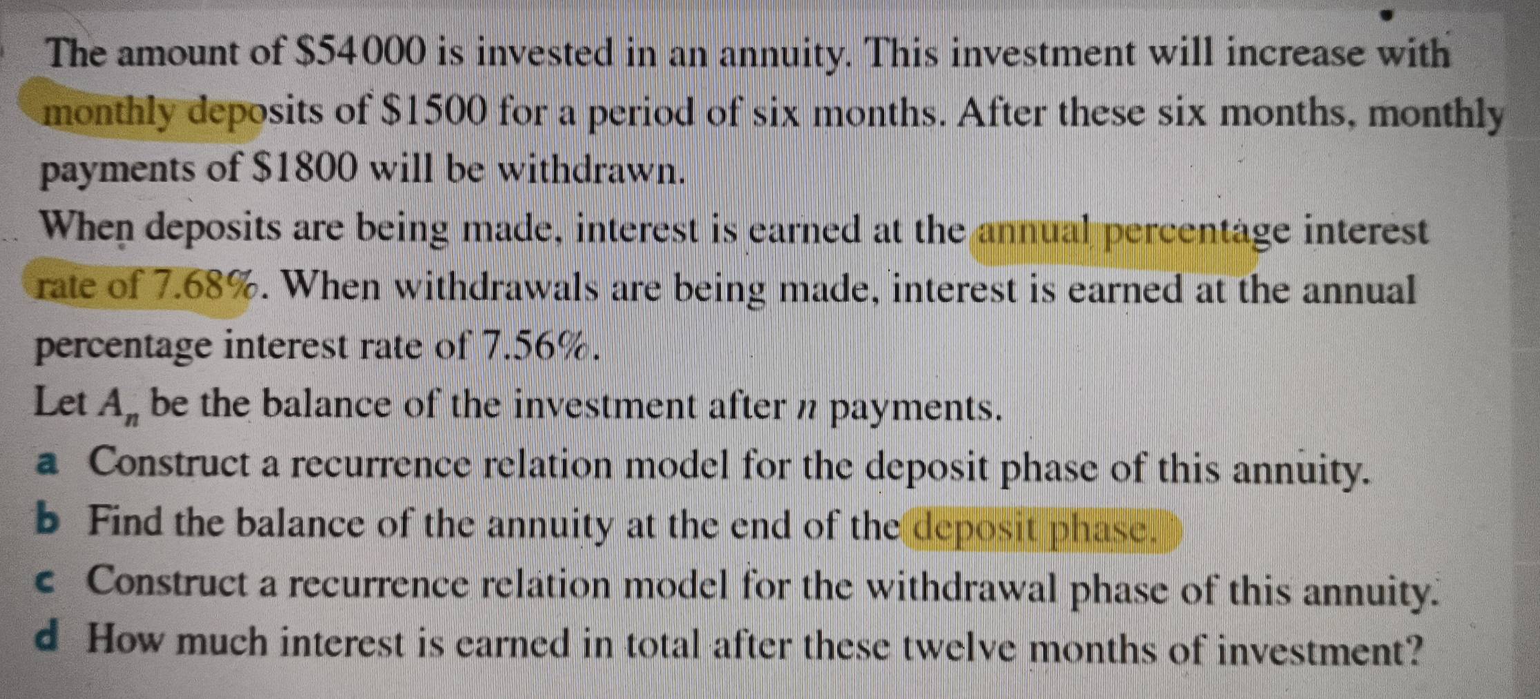 The amount of $54000 is invested in an annuity. This investment will increase with 
monthly deposits of $1500 for a period of six months. After these six months, monthly 
payments of $1800 will be withdrawn. 
When deposits are being made, interest is earned at the annual percentage interest 
rate of 7.68%. When withdrawals are being made, interest is earned at the annual 
percentage interest rate of 7.56%. 
Let A_n be the balance of the investment after n payments. 
a Construct a recurrence relation model for the deposit phase of this annuity. 
b Find the balance of the annuity at the end of the deposit phase. 
c Construct a recurrence relation model for the withdrawal phase of this annuity. 
d How much interest is earned in total after these twelve months of investment?