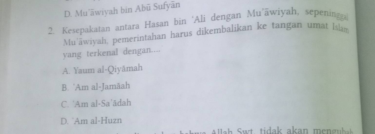 D. Mu’āwiyah bin Abū Sufyān
2. Kesepakatan antara Hasan bin ‘Ali dengan Mu’āwiyah, sepeninggal
Mu'āwiyah, pemerintahan harus dikembalikan ke tangan umat Islam
yang terkenal dengan....
A. Yaum al-Qiyāmah
B. ‘Am al-Jamāah
C. ‘Am al-Sa’ādah
D. ‘Am al-Huzn
Allah Swt tidak akan menguba