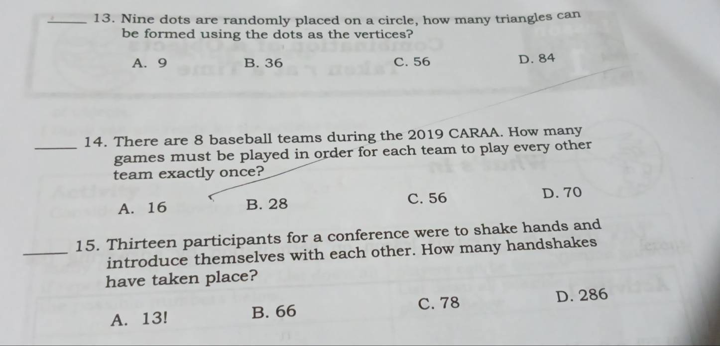 Nine dots are randomly placed on a circle, how many triangles can
be formed using the dots as the vertices?
A. 9 B. 36 C. 56 D. 84
14. There are 8 baseball teams during the 2019 CARAA. How many
_games must be played in order for each team to play every other
team exactly once?
A. 16 B. 28 C. 56 D. 70
15. Thirteen participants for a conference were to shake hands and
_introduce themselves with each other. How many handshakes
have taken place?
C. 78 D. 286
A. 13! B. 66