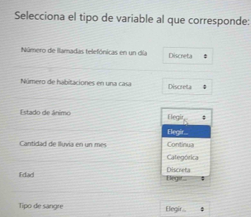 Selecciona el tipo de variable al que corresponde:
Número de llamadas telefónicas en un día Discreta
Número de habitaciones en una casa Discreta
Estado de ánimo Elegir
Elegir..
Cantidad de Iluvia en un mes Continua
Categórica
Discreta
Edad Elegir...
Tipo de sangre Elegir...