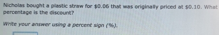 Nicholas bought a plastic straw for $0.06 that was originally priced at $0.10. What 
percentage is the discount? 
Write your answer using a percent sign (%).