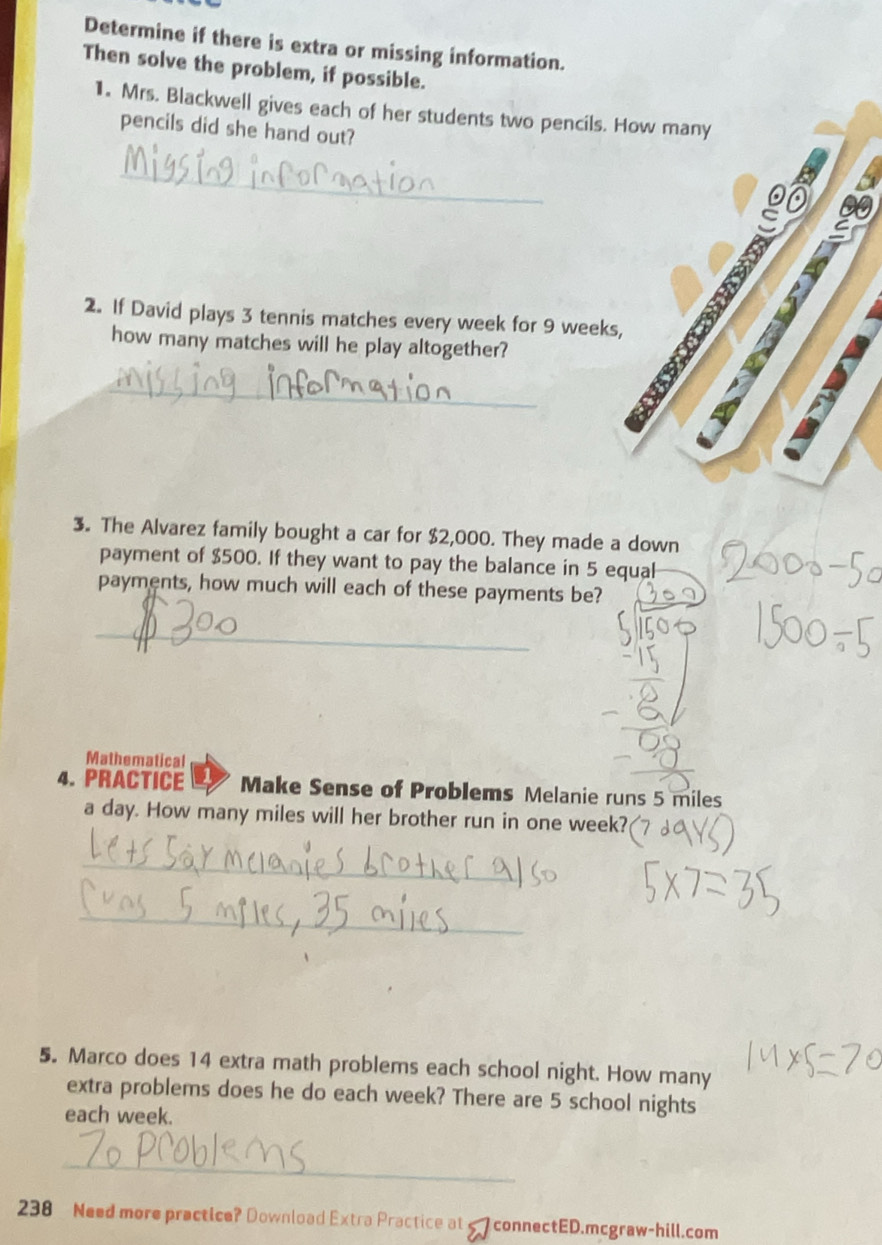 Determine if there is extra or missing information. 
Then solve the problem, if possible. 
1. Mrs. Blackwell gives each of her students two pencils. How many 
pencils did she hand out? 
_ 
2. If David plays 3 tennis matches every week for 9 weeks, 
how many matches will he play altogether? 
_ 
A 
3. The Alvarez family bought a car for $2,000. They made a down 
payment of $500. If they want to pay the balance in 5 equal 
payments, how much will each of these payments be? 
_ 
Mathematical 
4. PRACTICE Make Sense of Problems Melanie runs 5 miles
a day. How many miles will her brother run in one week? 
_ 
_ 
5. Marco does 14 extra math problems each school night. How many 
extra problems does he do each week? There are 5 school nights 
each week. 
_ 
238 Need more practice? Download Extra Practice at connectED.mcgraw-hill.com