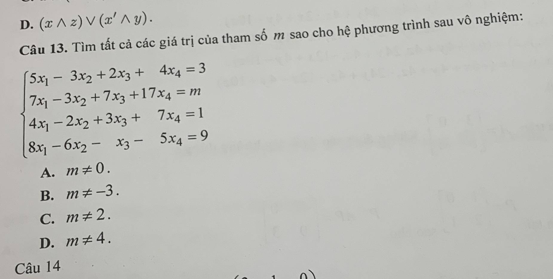 D. (xwedge z)vee (x'wedge y). 
Câu 13. Tìm tất cả các giá trị của tham số m sao cho hệ phương trình sau vô nghiệm:
beginarrayl 5x_1-3x_2+2x_3+4x_4=3 7x_1-3x_2+7x_3+17x_4=m 4x_1-2x_2+3x_3+7x_4=1 8x_1-6x_2-x_3-5x_4=9endarray.
A. m!= 0.
B. m!= -3.
C. m!= 2.
D. m!= 4. 
Câu 14