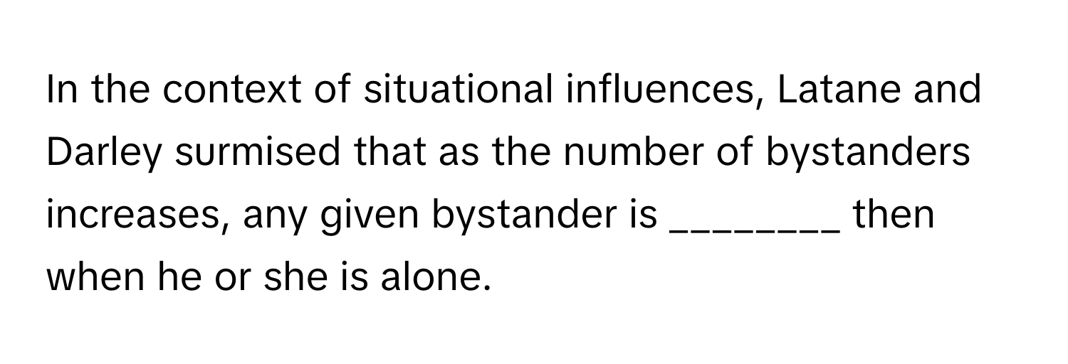 In the context of situational influences, Latane and Darley surmised that as the number of bystanders increases, any given bystander is ________ then when he or she is alone.