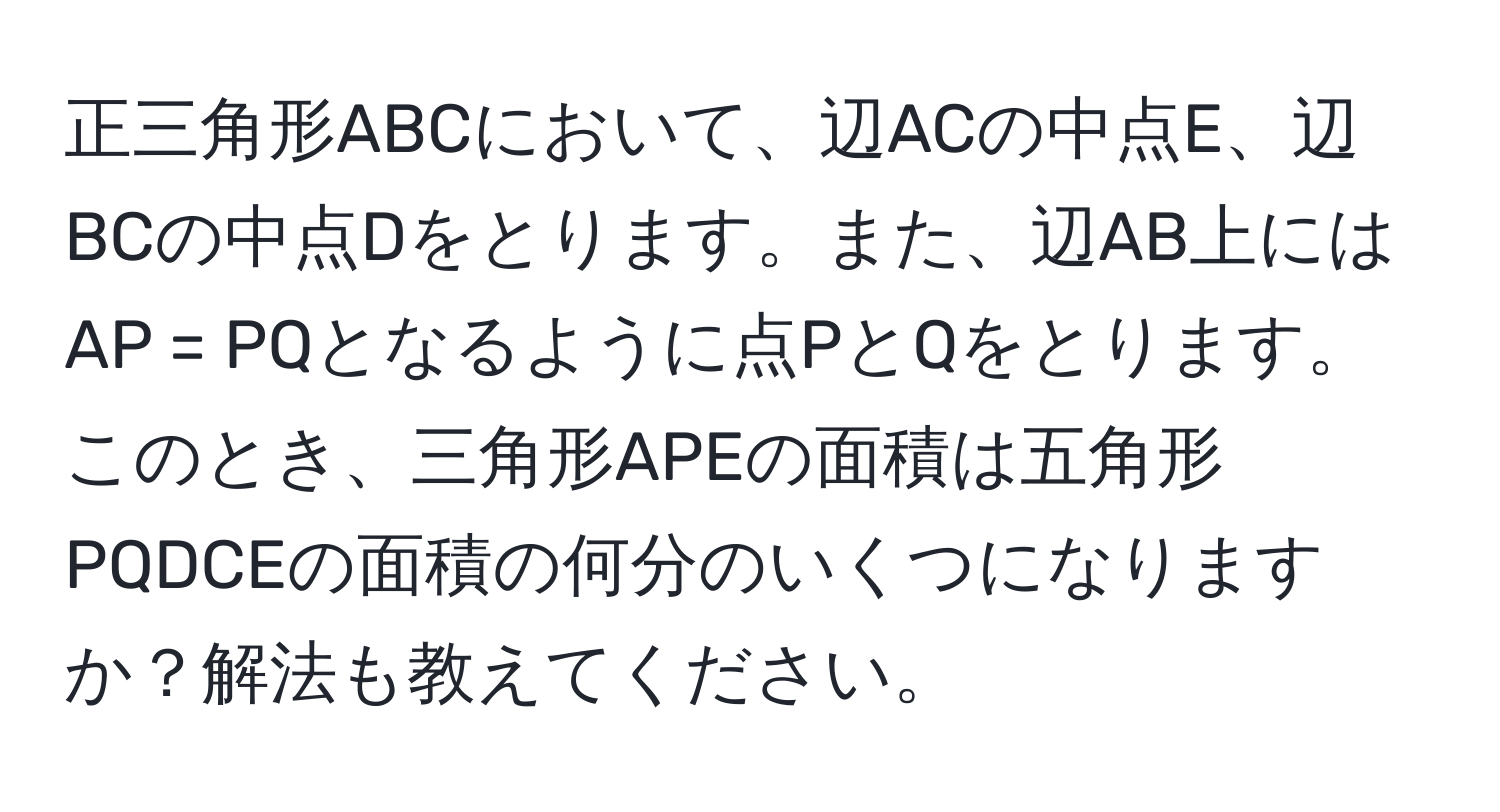 正三角形ABCにおいて、辺ACの中点E、辺BCの中点Dをとります。また、辺AB上にはAP = PQとなるように点PとQをとります。このとき、三角形APEの面積は五角形PQDCEの面積の何分のいくつになりますか？解法も教えてください。