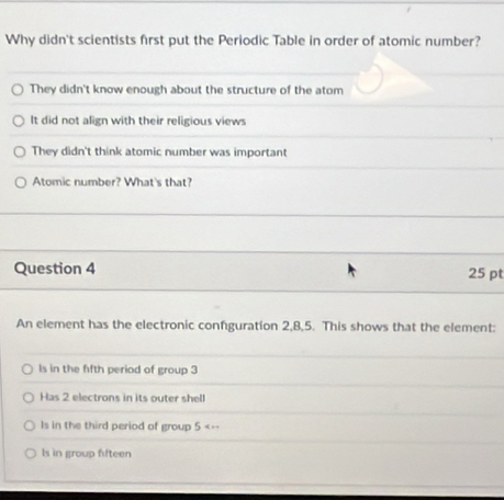 Why didn't scientists first put the Periodic Table in order of atomic number?
They didn't know enough about the structure of the atom
It did not align with their religious views
They didn't think atomic number was important
Atomic number? What's that?
Question 4 25 pt
An element has the electronic confguration 2, 8, 5. This shows that the element:
ls in the fifth period of group 3
Has 2 electrons in its outer shell
Is in the third period of group 5 <--
 ls in group fifteen