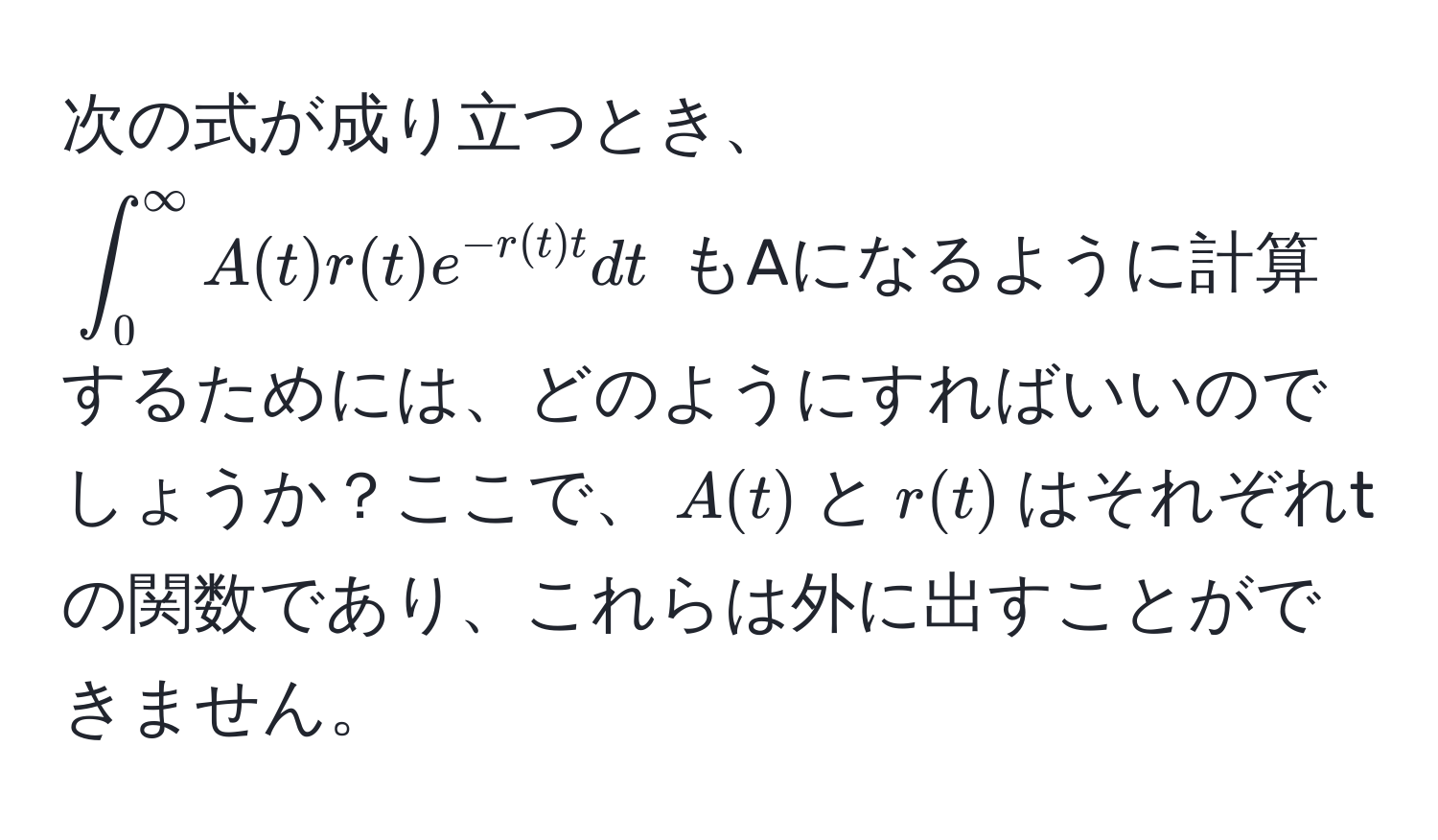 次の式が成り立つとき、(∈t_0^((∈fty) A(t) r(t) e^-r(t) t) dt) もAになるように計算するためには、どのようにすればいいのでしょうか？ここで、(A(t))と(r(t))はそれぞれtの関数であり、これらは外に出すことができません。