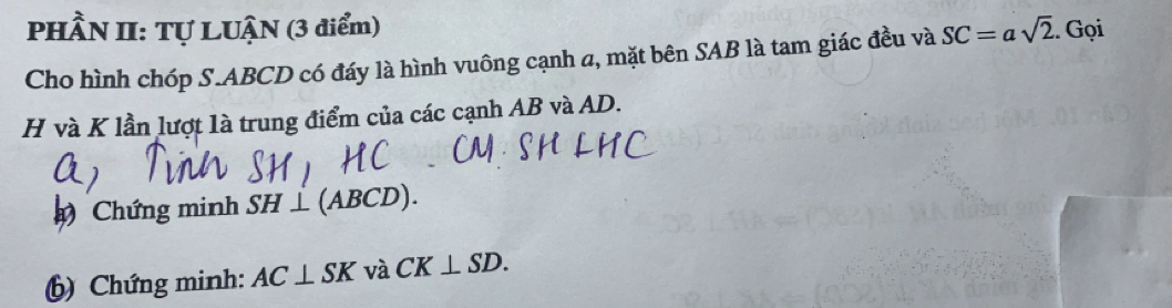 PHÂN II: Tự LUẠN (3 điểm) SC=asqrt(2). Gọi 
Cho hình chóp S. ABCD có đáy là hình vuông cạnh a, mặt bên SAB là tam giác đều và
H và K lần lượt là trung điểm của các cạnh AB và AD. 
Chứng minh SH⊥ (ABCD). 
() Chứng minh: AC⊥ SK và CK⊥ SD.