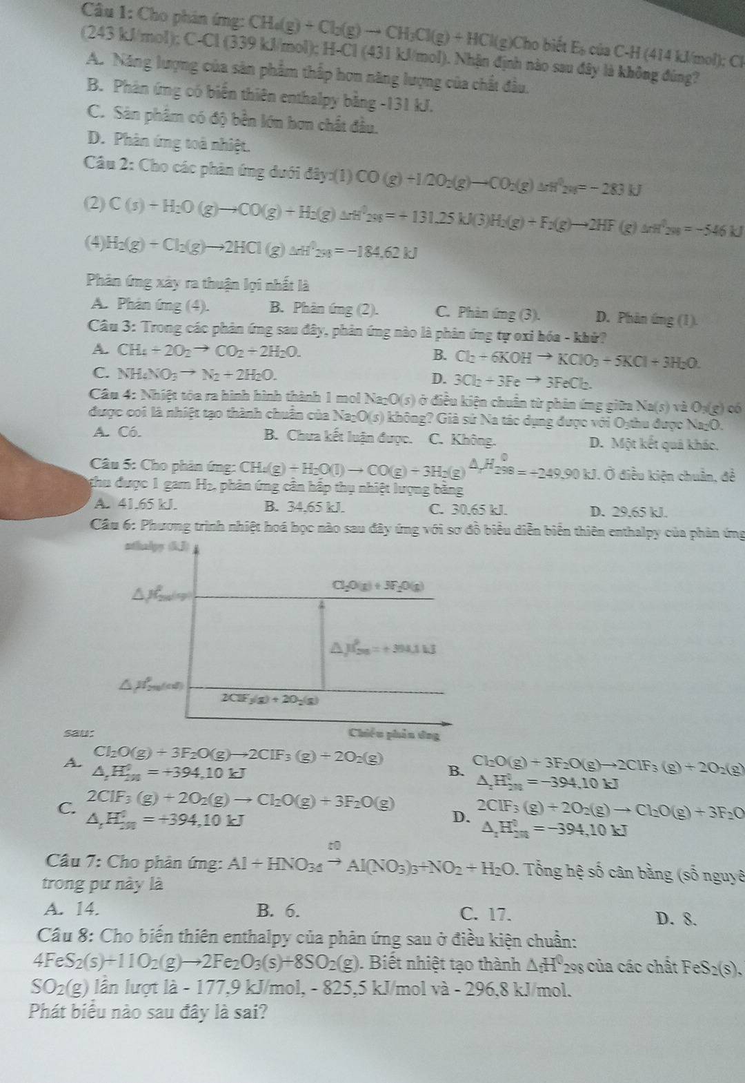 Cho phản ứng: CH_4(g)+Cl_2(g)to CH_3Cl(g)+HCl(g)CH ho biết E_b cts C-H (414 kJ/mol); Cl
(243 kJ/mol); C ACI(3 339 kJ/mol); H-Cl (431 kJ/mol). Nhận định nào sau đây là không đúng?
A. Năng lượng của sân phẩm thấp hơn năng lượng của chất đầu.
B. Phân ứng có biển thiên enthalpy bằng -131 kJ.
C. Sản phâm có độ bền lớn hơn chất đầu.
D. Phân ứng toà nhiệt.
Câu 2: Cho các phản ứng dưới d3y* (1)CO(g)+1/2O_2(g)to CO_2(g)△ H^32w=-283kJ
(2) C(s)+H_2O(g)to CO(g)+H_2(g)Delta H^32s(=+131.25kJ(3)H_2(g)+F_2(g)to 2HF (g) △ rH^(3w)=-546kJ
(4) H_2(g)+Cl_2(g)to 2HCl(g)△ 2_=-184.62kJ
Phân ứng xây ra thuận lợi nhất là
A. Phản ứng (4). B. Phân ứng (2). C. Phàn ứng (3). D. Phân ứng (1)
Câu 3: Trong các phản ứng sau đây, phản ứng nào là phản ứng tự oxi hóa - khử?
A. CH_4+2O_2to CO_2+2H_2O. B. Cl_2+6KOHto KClO_3+5KCl+3H_2O.
C. NH_4NO_3to N_2+2H_2O. D. 3Cl_2+3Feto 3FeCl_2.
Câu 4:Nhi ết tóa ra hình hình thành 1 mol Na_2O(s) ở điều kiện chuẩn từ phản ứng giữa Na(s)vee 2O_3(g) có
được coi là nhiệt tạo thành chuẩn của Na _2O(s) không? Giả sứ Na tác dụng được với Oythu được Na=0.
A. Có. B. Chưa kết luận được. C. Không. D. Một kết quả khác.
Câu 5: Cho phân ứng: CH_4(g)+H_2O(l)to CO(g)+3H_2(g)△ H_2^(0=+249.90kJ. Ở điều kiện chuẩn, đề
thu được 1 gam H_2) , phản ứng cân hấp thụ nhiệt lượng bằng
A. 41.65 kJ. B. 34,65 kJ. C. 30.65 kJ. D. 29.65 kJ.
Câu 6: Phương trình nhiệt hoá học nào sau đây ứng với sơ đồ biểu diễn biển thiên enthalpy của phản ứng
sau
A. Cl_2O(g)+3F_2O(g)to 2ClF_3(g)+2O_2(g)
△ _tH_(2n)^0=+394,10kJ
B. Cl_2O(g)+3F_2O(g)to 2ClF_3(g)+2O_2(g)
△ _2H_(2n)^0=-394,10kJ
C. 2C1F_3(g)+2O_2(g)to Cl_2O(g)+3F_2O(g)
△ _tH_(3n)^0=+394,10kJ
D. 2CIF_3(g)+2O_2(g)to Cl_2O(g)+3F_2O
△ _1H_200=-39=-394,10kJ
to
Câu 7: Cho phân ứng: Al+HNO_34to Al(NO_3)_3+NO_2+H_2O 1 Tổng hệ số cân bằng (số nguyê
trong pư này là
A. 14. B. 6. C. 17. D. 8.
Cầu 8: Cho biến thiên enthalpy của phản ứng sau ở điều kiện chuẩn:
4FeS_2(s)+11O_2(g)to 2Fe_2O_3(s)+8SO_2(g). Biết nhiệt tạo thành △ _fH^0 298 của các chất FeS 2(s).
SO₂(g) lần lượt là - 177,9 kJ/mol, - 825,5 kJ/mol và - 296,8 kJ/mol.
Phát biểu nào sau đây là sai?