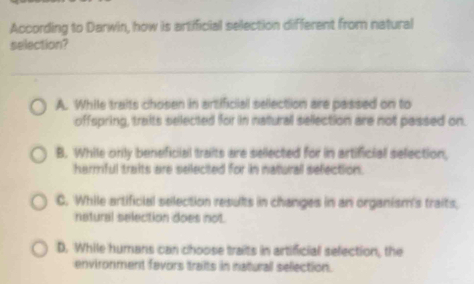 According to Darwin, how is artificial selection different from natural
selection?
A. While traits chosen in artificial selection are passed on to
offspring, traits selected for in natural selection are not passed on.
B. While only beneficial traits are sellected for in artificial selection,
harmful traits are selected for in naturall selection.
C. While artificial selection results in changes in an organism's traits,
netural selection does not.
D. While humans can choose traits in artificial selection, the
environment favors traits in naturall sellection.