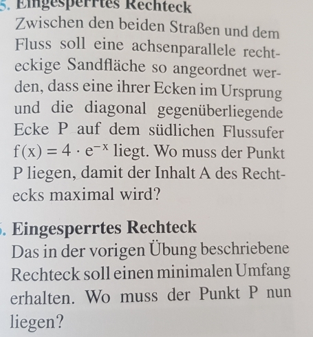 Eingesperrtes Rechteck 
Zwischen den beiden Straßen und dem 
Fluss soll eine achsenparallele recht- 
eckige Sandfläche so angeordnet wer- 
den, dass eine ihrer Ecken im Ursprung 
und die diagonal gegenüberliegende 
Ecke P auf dem südlichen Flussufer
f(x)=4· e^(-x) liegt. Wo muss der Punkt 
P liegen, damit der Inhalt A des Recht- 
ecks maximal wird? 
. Eingesperrtes Rechteck 
Das in der vorigen Übung beschriebene 
Rechteck soll einen minimalen Umfang 
erhalten. Wo muss der Punkt P nun 
liegen?