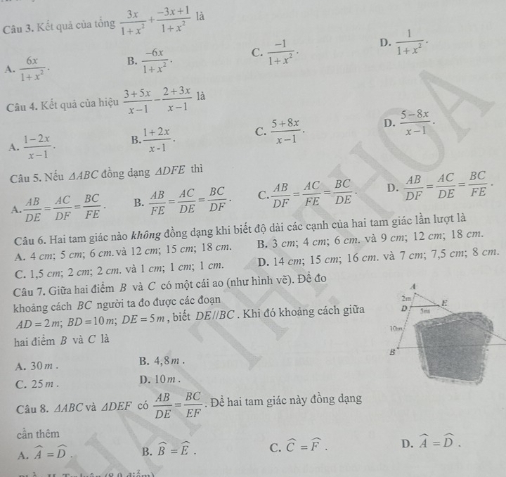 Kết quả của tổng  3x/1+x^2 + (-3x+1)/1+x^2  là
D.  1/1+x^2 .
A.  6x/1+x^2 .
B.  (-6x)/1+x^2 .
C.  (-1)/1+x^2 .
Câu 4. Kết quả của hiệu  (3+5x)/x-1 - (2+3x)/x-1  là
C.
A.  (1-2x)/x-1 . B.  (1+2x)/x-1 .  (5+8x)/x-1 .
D.  (5-8x)/x-1 .
Câu 5. Nếu △ ABC đồng dạng △ DFE thì
A.  AB/DE = AC/DF = BC/FE . B.  AB/FE = AC/DE = BC/DF . C.  AB/DF = AC/FE = BC/DE . D.  AB/DF = AC/DE = BC/FE ·
Câu 6. Hai tam giác nào không đồng dạng khi biết độ dài các cạnh của hai tam giác lần lượt là
A. 4 cm; 5 cm; 6 cm. và 12 cm; 15 cm; 18 cm. B. 3 cm; 4 cm; 6 cm. và 9 cm; 12 cm; 18 cm.
C. 1,5 cm; 2 cm; 2 cm. và 1 cm; 1 cm; 1 cm. D. 14 cm; 15 cm; 16 cm. và 7 cm; 7,5 cm; 8 cm.
Câu 7. Giữa hai điểm B và C có một cái ao (như hình về). Đề đo
khoảng cách BC người ta đo được các đoạn
AD=2m;BD=10m;DE=5m , biết DE//BC. Khi đó khoảng cách giữa
hai điểm B và C là
A. 30m . B. 4,8m .
C. 25m . D. 10m .
Câu 8. △ ABC và △ DEF có  AB/DE = BC/EF . Đề hai tam giác này đồng dạng
cần thêm
A. widehat A=widehat D B. widehat B=widehat E. C. widehat C=widehat F. D. widehat A=widehat D.