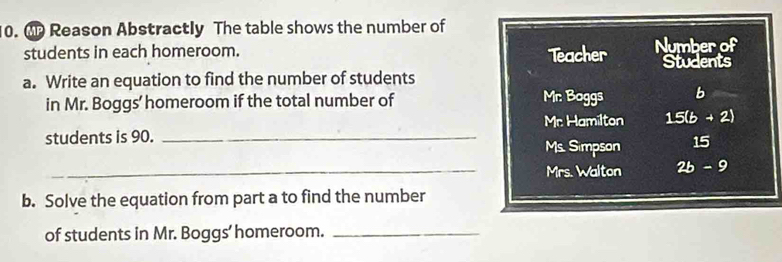 Mp Reason Abstractly The table shows the number of 
students in each homeroom. Teacher Number of 
Students 
a. Write an equation to find the number of students 
in Mr. Boggs' homeroom if the total number of Mr: Boggs b 
Mr. Hamilton 15(b+2)
students is 90._ 
Ms. Simpson 15 
_Mrs. Walton 2b-9
b. Solve the equation from part a to find the number 
of students in Mr. Boggs’ homeroom._