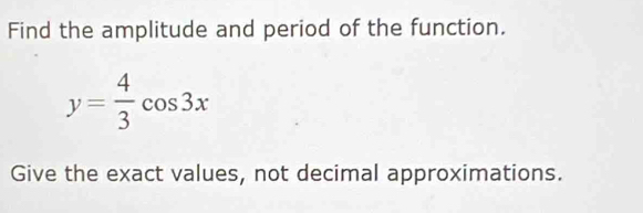 Find the amplitude and period of the function.
y= 4/3 cos 3x
Give the exact values, not decimal approximations.