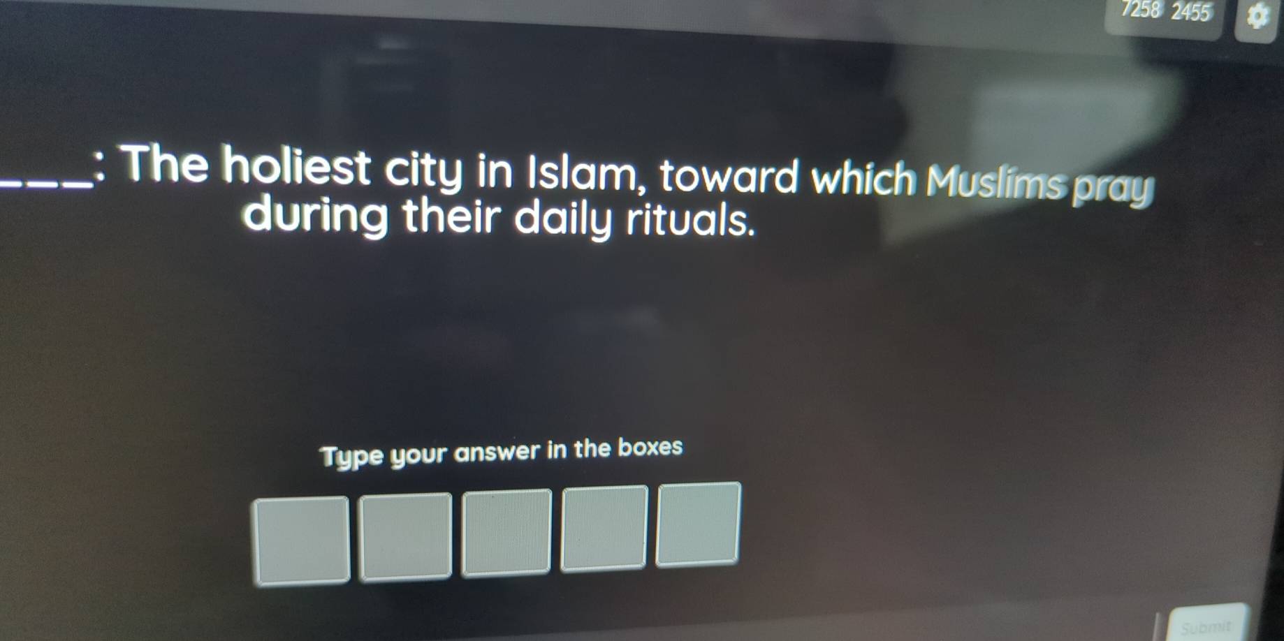 7258 2455 
_: The holiest city in Islam, toward which Muslims pray 
during their daily rituals. 
Type your answer in the boxes 
Submit