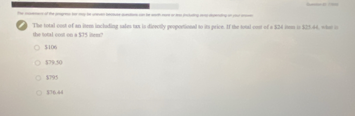 Curetion (D. / /888
The movement of the progress bar may be uneven becouse questions can be worth more or less fincluding zers) depending on your answer
The total cost of an item including sales tax is directly proportional to its price. If the total cost of a $24 item is $25.44, what is
the total cost on a $75 item?
$106
$79.50
$795
$76.44