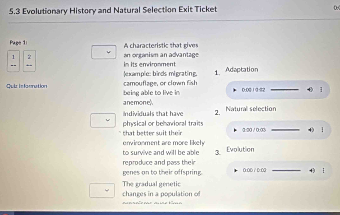 5.3 Evolutionary History and Natural Selection Exit Ticket O;0 
Page 1: 
A characteristic that gives 
1 2 an organism an advantage 
-- in its environment 
(example: birds migrating, 1. Adaptation 
Quiz Information camouflage, or clown fish 
being able to live in
0:00/0:02
_ 
anemone). 
Individuals that have 2. Natural selection 
physical or behavioral traits 
that better suit their
0:00/0:03 _ 
: 
environment are more likely 
to survive and will be able 3. Evolution 
reproduce and pass their 
genes on to their offspring.
0:00 /0:02 _
 π /2 
The gradual genetic 
changes in a population of