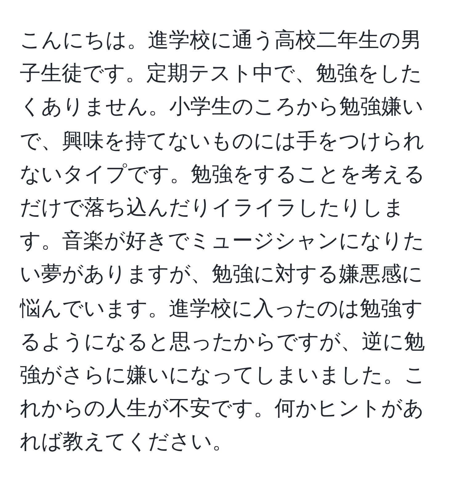 こんにちは。進学校に通う高校二年生の男子生徒です。定期テスト中で、勉強をしたくありません。小学生のころから勉強嫌いで、興味を持てないものには手をつけられないタイプです。勉強をすることを考えるだけで落ち込んだりイライラしたりします。音楽が好きでミュージシャンになりたい夢がありますが、勉強に対する嫌悪感に悩んでいます。進学校に入ったのは勉強するようになると思ったからですが、逆に勉強がさらに嫌いになってしまいました。これからの人生が不安です。何かヒントがあれば教えてください。