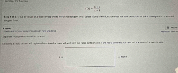 Consider the function.
f(x)= (x+7)/x-1 
Step 1 of 2 : Find all values of x that correspond to horizontal tangent lines. Select "None" if the function does not have any values of x that correspond to horizontal
tangent lines.
Answer Keypac
How to enter your answer (opens in new window) Keyboard Shortc
Separate multiple entries with commas.
Selecting a radio button will replace the entered answer value(s) with the radio button value. If the radio button is not selected, the entered answer is used.
None