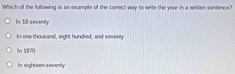 Which of the following is an example of the correct way to write the year in a written sentence?
In 18 seventy
In one-thousand, eight hundred, and seventy
In 1870
In eighteen-seventy