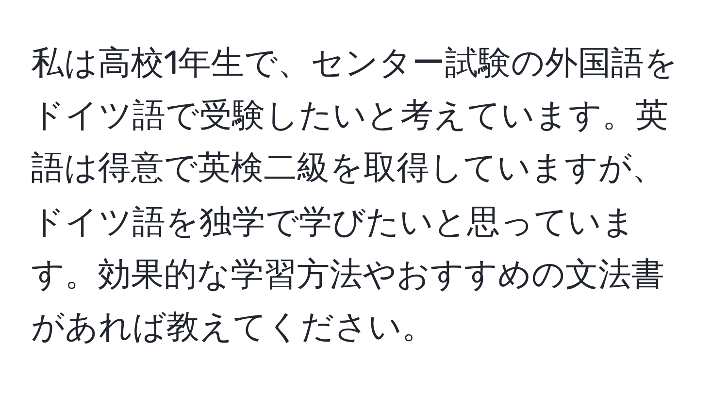 私は高校1年生で、センター試験の外国語をドイツ語で受験したいと考えています。英語は得意で英検二級を取得していますが、ドイツ語を独学で学びたいと思っています。効果的な学習方法やおすすめの文法書があれば教えてください。