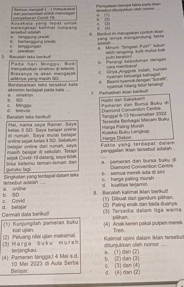 Semua menjadi (...) masyarakat Pemyataan berupa fakta pada iklan
dan pemerintah untuk mencegah a. (1) tersebut ditunjukkan oleh nomor ....
penyebaran Covid-19. b. (2)
Kosakata yang tepat untuk c. (3)
melengkapi kalimat rumpang d. (4)
tersebut adalah ...
a. tanggung jawab 6. Berikut ini merupakan contoh iklan
b. bertanggung jawab yang isinya mengandung fakta
c. tanggungan adalah ...
d. jawaban a. Minum “Singset Putri” tubuh
lebih langsing, kulit mulus bak
3. Bacalah teks berikut!
putri keraton!
Pada hari Minggu, Budi b. Perangi kebodohan dengan
menyaksikan sinetron di televisi. cara membaca!
Biasanya ia akan mengajak c. Griya Anggrek Indah, hunian
adiknya yang masih SD. nyaman keluarga bahagia!
Berdasarkan teks tersebut kata d. Basmi nyamuk dengan 'Sorafit”,
nyamuk hilang tidur tenang!
akronim terdapat pada kata ....
a. sinetron
7. Perhatikan iklan berikut!
b. SD Hadiri dan Saksikan!!
c. Minggu
Pameran dan Bursa Buku di
d. televisi Diamond Convention Centre
Bacalah teks berikut!
Tanggal 8-13 Novemeber 2022
Hai, nama saya Rainer. Saya Tersedia Berbagai Macam Buku
kelas 5 SD. Saya belajar online Harga Paling Murah
di rumah. Saya mulai belajar Koleksi Buku Lengkap
online sejak kelas 4 SD. Sebelum Harga Diskon
belajar online dari rumah, saya Fakta yang terdapat dalam
masih belajar di sekolah. Tetapi penggalan iklan tersebut adalah .
sejak Covid-19 datang, saya tidak
bisa ketemu teman-teman dan a. pameran dan bursa buku di
guruku lagi. Diamond Convention Centre
Singkatan yang terdapat dalam teks b. semua merek ada di sini
tersebut adalah .... c. harga paling murah
a. online d. kualitas terjamin
b. SD 8. Bacalah kalimat iklan berikut!
c. Covid (1) Dibuat dari gandum pilihan.
d. belajar (2) Paling enak dan tiada duanya.
Cermati data berikut! (3) Tersedia dalam tiga warna
pilihan.
(1) Kunjungilah pameran buku (4) Anak keren pakai pulpen merek
kiat ujian. Tren.
(2) Peluang nilai ujian maksimal. Kalimat opini dalam iklan tersebut
(3) H a r g a b u ku m u r a h ditunjukkan oleh nomor ....
terjangkau. a. (1) dan (2)
(4) Pameran tangga;I 4 Mei s.d. b. (2) dan (3)
10 Mei 2023 di Aula Serba c. (3) dan (4)
Belajar. d. (4) dan (2)