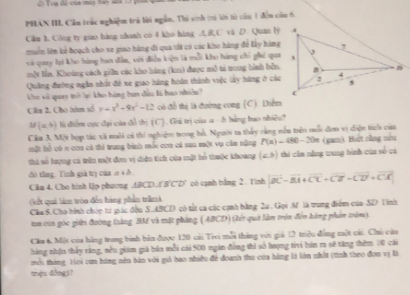 Teạ dề của múy bay sa  1  
PHAN III. Cầu trác nghiệm trả lài ngắn, Thi sinh trì lời từ cầu 1 đến câu 6.
Cầu 1. Công ty giao hàng nhanh có 4 kho hàng A, B,C và D. Quán ly
muồn lên kẻ hoạch cho xe giao hàng đi qua tất có các kho háng để lây hàng
và quay li kho hàng ban đâu, với điều kiện là mỗi kho hàng chỉ ghẻ qua
một lần. Khoảng cách giữn các kho hàng (km) được mô tả trong hình bển.
Quảng đường ngân nhất để xe giao báng hoán thành việc lấy háng ở các
kho sù quay trở hợ kho bàng bun dân là baa nhiên? 
Câu 2, Cho hàm số y=x^3+9x^2-12 có đề thị là đường cong (C). Diễm
M(a,b) là điểm cực đại của đồ thị (C). Giú trị của a - b bằng bao nhiều?
Câu 3. Một hợp tác xã nuôi cả thi nghiệm trong hổ. Người ta thấy rằng nếu trên mỗi đơn vị diện tích của
một hỗ có π con cả thi trung binh mỗi con cá sau một vụ căn nặng P(n)-480-20n (gam). Biết rằng nếu
thi số lượng cá trên một đơn vị diện tích của một hổ thuộc khoang (∠ b) thi căn nặng trung bình cùa số cá
đ tầng. Tính giả trị của a 4 ở .
Câu 4. Cho hình lập phương ABCD.A (BC.  có cạnh bằng 2. Tính vector BC-vector BA+vector CC+vector CB-vector CD+vector CA
(kết quả làm tròu đến hàng phần trăm)
Cầu S. Cho hình chóp từ giác đều S.ABCD có tắt ca các cạnh bằng 2a. Gọi M là trung điểm của SD Tỉnh
tan của góc giữa đường tháng BM và mặt phing (ABCD) (kết quả làm trận đến hàng phần trăm).
Cầu 6, Một của hồng trung binh bản được 120 cải Tivi mỗi tháng với giả 12 triệu đồng một cái. Chủ cảa
hàng nhận thấy rằng, nều giám giá bán mỗi cái 500 ngàn đồng thì số hượng tivi bán ra sẽ tăng thêm 10 cái
mỗi tháng. Hoi cua hàng nền bản với giả bao nhiều đề đoanh thu cứa hàng là lớn nhất (tính theo đơn vị là
tnệu dōng)?