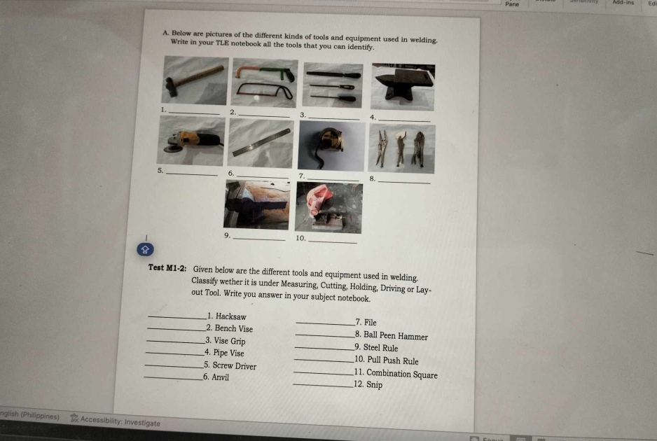 Pane 
A. Below are pictures of the different kinds of tools and equipment used in welding. 
Write in your TLE notebook all the tools that you can identify 

Test M1-2: Given below are the different tools and equipment used in welding. 
Classify wether it is under Measuring, Cutting, Holding, Driving or Lay- 
out Tool. Write you answer in your subject notebook. 
_1. Hacksaw _7. File 
_2. Bench Vise _8. Ball Peen Hammer 
_3. Vise Grip _9. Steel Rule 
_4. Pipe Vise _10. Pull Push Rule 
_5. Screw Driver _11. Combination Square 
_6. Anvil _12. Snip 
(nglish (Philippines) Accessibility: Investigate