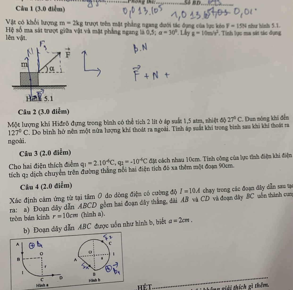 Phông thi:_ Số BD_
Câu 1 (3.0 điểm)
Vật có khối lượng m=2kg trượt trên mặt phẳng ngang đưới tác dụng của lực kéo F=15N như hinh 5.1.
Hệ số ma sát trượt giữa vật và mặt phẳng ngang là 0,5; alpha =30°. Lấy g=10m/s^2. Tính lực ma sát tác dụng
lên vật.
Câu 2 (3.0 điểm)
Một lượng khí Hiđrô đựng trong bình có thể tích 2 lít ở áp suất 1,5 atm, nhiệt độ 27°C. Đun nóng khí đến
127°C T Do bình hở nên một nửa lượng khí thoát ra ngoài. Tính áp suất khí trong bình sau khi khí thoát ra
ngoài.
Câu 3 (2.0 điểm)
Cho hai điện thích điểm q_1=2.10^(-6)C,q_2=-10^(-6)C đặt cách nhau 10cm. Tính công của lực tĩnh điện khi điện
tích 92 e dịch chuyền trên đường thắng nối hai điện tích đó xa thêm một đoạn 90cm.
Câu 4 (2.0 điểm)
Xác định cảm ứng từ tại tâm 0 do dòng điện có cường độ I=10A chạy trong các đoạn dây dẫn sau tạc
ra: a) Đoạn dây dẫn ABCD gồm hai đoạn dây thẳng, dài AB và CD và đoạn dây BC uốn thành cung
tròn bán kính r=10cm (hình a).
b) Đoạn dây dẫn ABC được uốn như hình b, biết a=2cm.
A
C
1
B
A
r
a
1
B
C D
Hình a Hình b
hếT
_
không giải thích gì thêm.