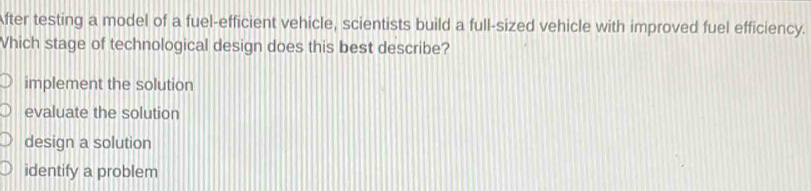 After testing a model of a fuel-efficient vehicle, scientists build a full-sized vehicle with improved fuel efficiency.
Vhich stage of technological design does this best describe?
implement the solution
evaluate the solution
design a solution
identify a problem