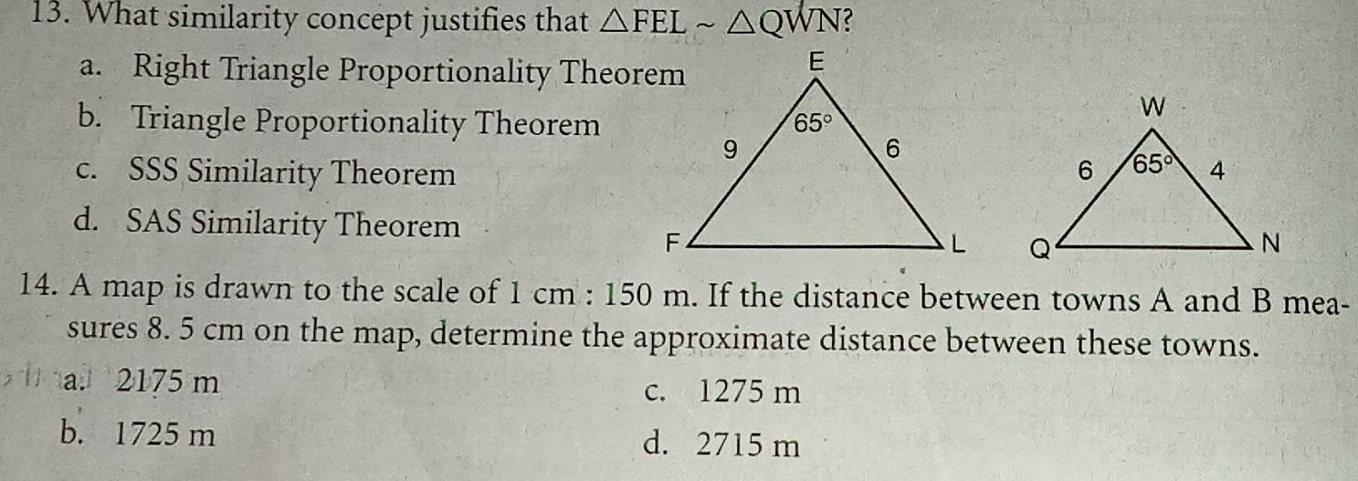 What similarity concept justifies that △ FELsim △ QWN
a. Right Triangle Proportionality Theorem
b. Triangle Proportionality Theorem
c. SSS Similarity Theorem
d. SAS Similarity Theorem
 
14. A map is drawn to the scale of 1cm:150m. If the distance between towns A and B mea-
sures 8. 5 cm on the map, determine the approximate distance between these towns.
a. 2175 m c. 1275 m
b. 1725 m d. 2715 m