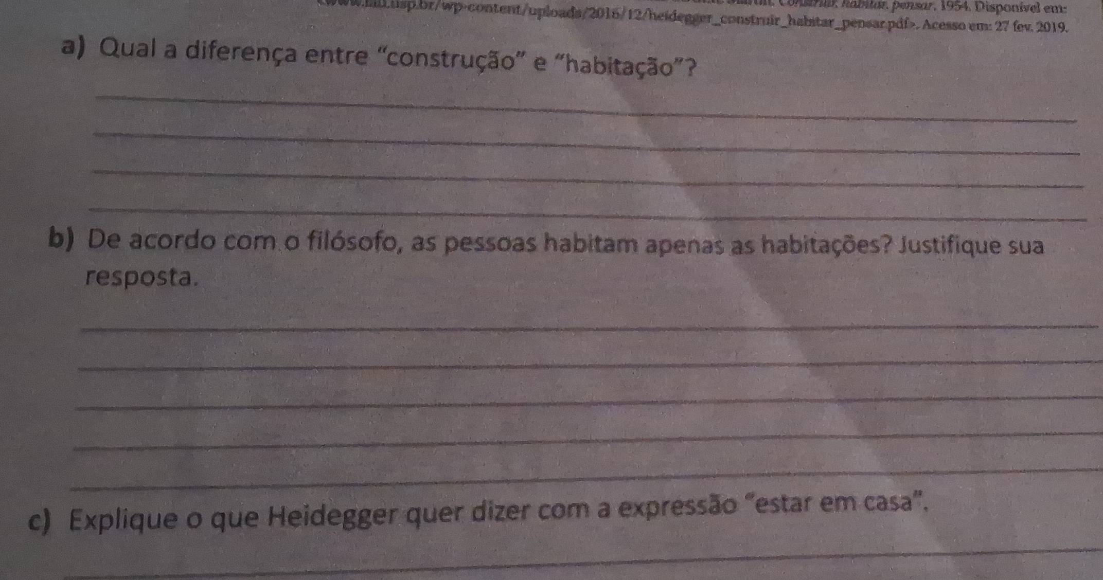 ui, Constriar, habitar, pensar, 1954. Disponível em: 
w.hll.usp.br/wp-content/uploads/2016/12/heidegger_construir_habstar_pensar.pdf>. Acesso em: 27 fev. 2019. 
a) Qual a diferença entre “construção” e “habitação”? 
_ 
_ 
_ 
_ 
b) De acordo com o filósofo, as pessoas habitam apenas as habitações? Justifique sua 
resposta. 
_ 
_ 
_ 
_ 
_ 
_ 
c) Explique o que Heidegger quer dizer com a expressão "estar em casa".