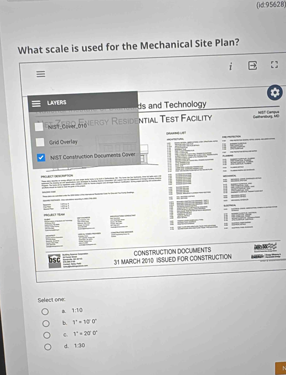 (id:95628)
What scale is used for the Mechanical Site Plan?
i

LAYERS
ds and Technology
NIST Campus
Enist_cove_otoVergy Residential Test Facility Gaithersburg, MD
DRAWING LIST
Grid Overlay ARCHITECTURAL FIRE PROTECTION
NIST Construction Documents Cover
:

__
PROJECT DESCRIPTION


These stans ane exiritiel unie the 200h Estion of the inemationar Resstentur Cute For Ona-and Two-Famiy Dwertinge
ASRE POORAGES - Ana caluatiore emonting to AND 2766-2003
:
=
PROJECT TEAM
: ELECTRCAL


o 

— 
a Bukling Scienca Coporstion CONSTRUCTION DOCUMENTS
bsc ENEROY 
31 MARCH 2010 ISSUED FOR CONSTRUCTION
Select one:
a. 1:10
b. 1°=10'0''
c. 1^n=20'0^
d. 1:30
N