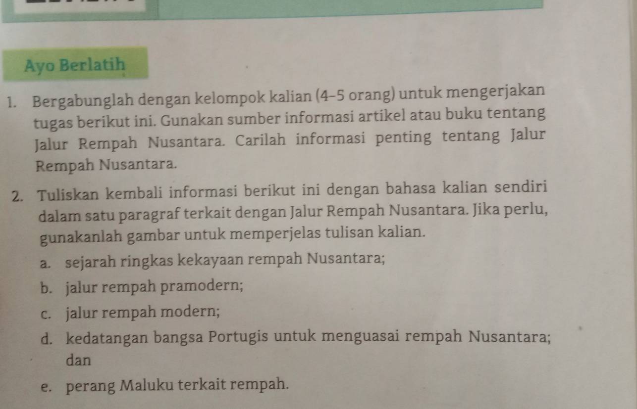 Ayo Berlatih 
1. Bergabunglah dengan kelompok kalian (4 - 5 orang) untuk mengerjakan 
tugas berikut ini. Gunakan sumber informasi artikel atau buku tentang 
Jalur Rempah Nusantara. Carilah informasi penting tentang Jalur 
Rempah Nusantara. 
2. Tuliskan kembali informasi berikut ini dengan bahasa kalian sendiri 
dalam satu paragraf terkait dengan Jalur Rempah Nusantara. Jika perlu, 
gunakanlah gambar untuk memperjelas tulisan kalian. 
a. sejarah ringkas kekayaan rempah Nusantara; 
b. jalur rempah pramodern; 
c. jalur rempah modern; 
d. kedatangan bangsa Portugis untuk menguasai rempah Nusantara; 
dan 
e. perang Maluku terkait rempah.