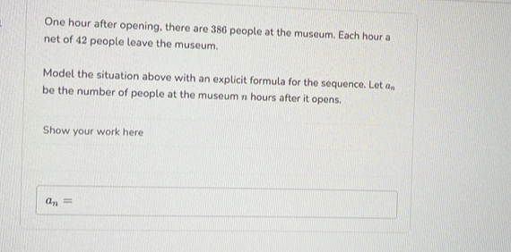 One hour after opening, there are 386 people at the museum. Each hour a 
net of 42 people leave the museum. 
Model the situation above with an explicit formula for the sequence. Let a_n
be the number of people at the museum n hours after it opens. 
Show your work here
a_n=