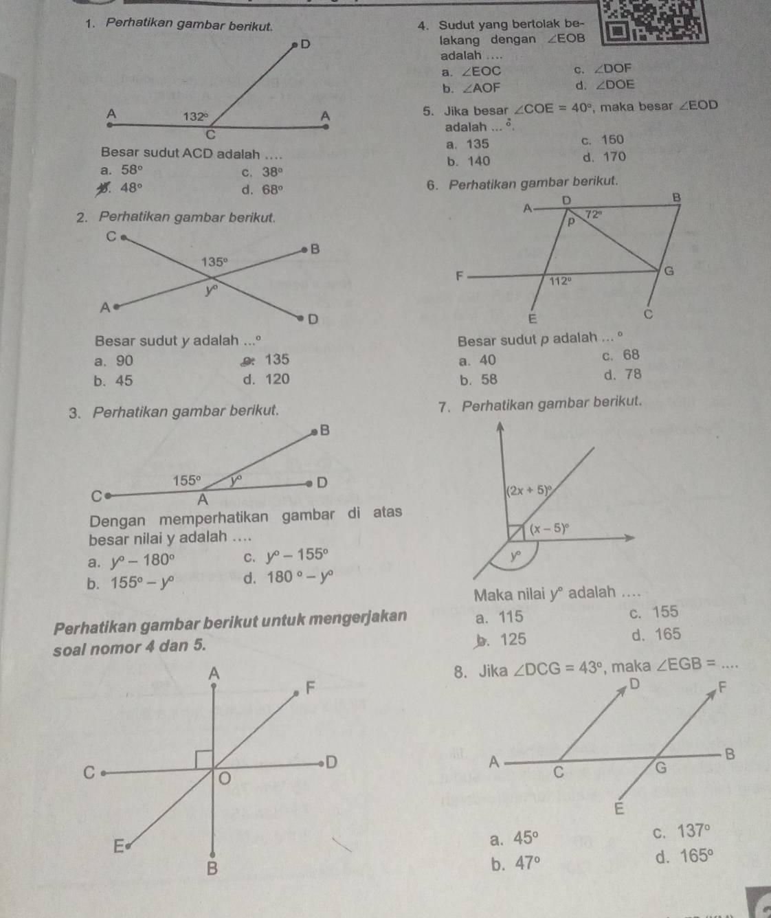 Perhatikan gambar berikut. 4. Sudut yang bertolak be-
lakang dengan ∠ EOB
adalah ....
a. ∠ EOC c. ∠ DOF
b. ∠ AOF
d. ∠ DOE
5、 Jika besar ∠ COE=40° , maka besar ∠ EOD
adalah ... δ,
Besar sudut ACD adalah .. a. 135
c. 150
b. 140
a. 58° _d、 170
C. 38°
48°
d. 68°
2. Perhatikan gambar berikut. 
Besar sudut y adalah ...º Besar sudut p adalah ... °
a、 90. 135 a. 40 c. 68
b. 45 d. 120 b. 58 d. 78
3. Perhatikan gambar berikut. 7. Perhatikan gambar berikut.
Dengan memperhatikan gambar di atas
besar nilai y adalah ....
a. y°-180° C. y°-155°
b. 155°-y° d. 180°-y°
Maka nilai y° adalah ....
Perhatikan gambar berikut untuk mengerjakan a. 115 c. 155
soal nomor 4 dan 5. b. 125 d. 165
, maka ∠ EGB= _
a. 45°
C. 137°
b. 47° d. 165°